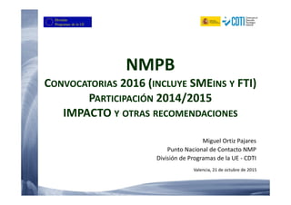 NMPB
CONVOCATORIAS 2016 (INCLUYE SMEINS Y FTI)
PARTICIPACIÓN 2014/2015
IMPACTO Y OTRAS RECOMENDACIONES
Miguel Ortiz Pajares
Punto Nacional de Contacto NMP
División de Programas de la UE - CDTI
Valencia, 21 de octubre de 2015
 