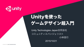 COPYRIGHT 2015 @ UNITY TECHNOLOGIES JAPAN
Unityを使った 
ゲームデザイン超入門
Unity Technologies Japan合同会社
コミュニティエバンジェリスト
            小林信行
      2015/10/21
 