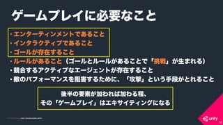 COPYRIGHT 2015 @ UNITY TECHNOLOGIES JAPANCOPYRIGHT 2014 @ UNITY TECHNOLOGIES JAPAN
• エンターティンメントであること
• インタラクティブであること
• ゴールが存在すること
• ルールがあること（ゴールとルールがあることで「挑戦」が生まれる）
• 競合するアクティブなエージェントが存在すること
• 敵のパフォーマンスを阻害するために、「攻撃」という手段がとれること
ゲームプレイに必要なこと
12
後半の要素が加われば加わる程、 
その「ゲームプレイ」はエキサイティングになる
 