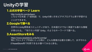 COPYRIGHT 2015 @ UNITY TECHNOLOGIES JAPANCOPYRIGHT 2014 @ UNITY TECHNOLOGIES JAPAN
1.公式の学習ページ Learn
http://unity3d.com/jp/learn
こちらで日本語（一部英語）で、Unityの使い方をビデオプログラム等で学習する
ことができます。
2.Googleで調べる
世界中にUnity開発者コミュニティがあり、日本語だけでなく英語でも様々な情報
が得られる。「”知りたい内容” Unity」のようなキーワードで調べる。
3.AssetStoreをみる
https://www.assetstore.unity3d.com/jp/
特にプロトタイプ作成に入った時に、どんな要素が必要か分解して、まずそれら
がAssetStore等で利用できるか調べてみると る。
Unityの学習
14
 