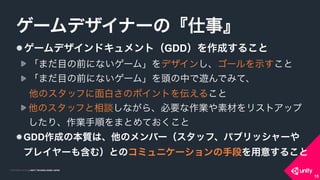 COPYRIGHT 2015 @ UNITY TECHNOLOGIES JAPANCOPYRIGHT 2014 @ UNITY TECHNOLOGIES JAPAN
15
ゲームデザインドキュメント（GDD）を作成すること
「まだ目の前にないゲーム」をデザインし、ゴールを示すこと
「まだ目の前にないゲーム」を頭の中で遊んでみて、 
他のスタッフに面白さのポイントを伝えること
他のスタッフと相談しながら、必要な作業や素材をリストアップ
したり、作業手順をまとめておくこと
GDD作成の本質は、他のメンバー（スタッフ、パブリッシャーや
プレイヤーも含む）とのコミュニケーションの手段を用意すること
ゲームデザイナーの『仕事』
15
 