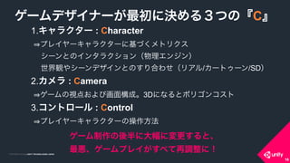 COPYRIGHT 2015 @ UNITY TECHNOLOGIES JAPANCOPYRIGHT 2014 @ UNITY TECHNOLOGIES JAPAN
16
1.キャラクター : Character 
プレイヤーキャラクターに基づくメトリクス 
 シーンとのインタラクション（物理エンジン） 
 世界観やシーンデザインとのすり合わせ（リアル/カートゥーン/SD）
2.カメラ : Camera 
ゲームの視点および画面構成。3Dになるとポリゴンコスト
3.コントロール : Control 
プレイヤーキャラクターの操作方法
ゲームデザイナーが最初に決める３つの『C』
ゲーム制作の後半に大幅に変更すると、 
最悪、ゲームプレイがすべて再調整に！
16
 