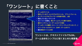 COPYRIGHT 2015 @ UNITY TECHNOLOGIES JAPANCOPYRIGHT 2014 @ UNITY TECHNOLOGIES JAPAN
19
「ワンシート」に書くこと
• ゲームのタイトル
• 想定しているゲームシステムやジャンル、プラットフォーム
• ターゲットとするプレイヤーの年齢や性別、人数
• 想定しているレーティング
• ストーリーの要約。特にゲームプレイに関する部分。
• 基本インタフェース（ゲームカメラの案）
• ゲームモードの種類（ストーリー/フリープレイ/アンロック…）
• ユニークセールスポイント（USP）/ゲームのウリ
• 競合/類似タイトルの例
ワンシートは、テキストファイルでもOK。
ゲーム全体をシンプルに短くまとめた概要書。
19
 