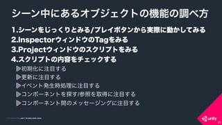 COPYRIGHT 2015 @ UNITY TECHNOLOGIES JAPANCOPYRIGHT 2014 @ UNITY TECHNOLOGIES JAPAN
1.シーンをじっくりとみる/プレイボタンから実際に動かしてみる
2.InspectorウィンドウのTagをみる
3.Projectウィンドウのスクリプトをみる
4.スクリプトの内容をチェックする
初期化に注目する
更新に注目する
イベント発生時処理に注目する
コンポーネントを探す/参照を取得に注目する
コンポーネント間のメッセージングに注目する
シーン中にあるオブジェクトの機能の調べ方
21
 