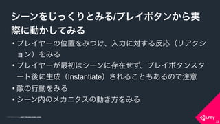 COPYRIGHT 2015 @ UNITY TECHNOLOGIES JAPANCOPYRIGHT 2014 @ UNITY TECHNOLOGIES JAPAN
• プレイヤーの位置をみつけ、入力に対する反応（リアクシ
ョン）をみる
• プレイヤーが最初はシーンに存在せず、プレイボタンスタ
ート後に生成（Instantiate）されることもあるので注意
• 敵の行動をみる
• シーン内のメカニクスの動き方をみる
シーンをじっくりとみる/プレイボタンから実
際に動かしてみる
22
 
