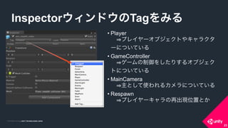 COPYRIGHT 2015 @ UNITY TECHNOLOGIES JAPANCOPYRIGHT 2014 @ UNITY TECHNOLOGIES JAPAN
• Player 
  プレイヤーオブジェクトやキャラクタ
ーについている
• GameController 
  ゲームの制御をしたりするオブジェク
トについている
• MainCamera 
  主として使われるカメラについている
• Respawn 
  プレイヤーキャラの再出現位置とか
InspectorウィンドウのTagをみる
23
 