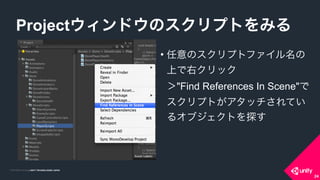 COPYRIGHT 2015 @ UNITY TECHNOLOGIES JAPANCOPYRIGHT 2014 @ UNITY TECHNOLOGIES JAPAN
• 任意のスクリプトファイル名の
上で右クリック 
＞"Find References In Scene"で 
スクリプトがアタッチされてい
るオブジェクトを探す
Projectウィンドウのスクリプトをみる
24
 