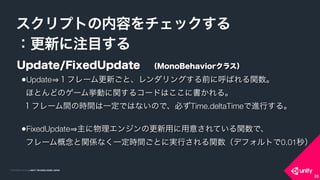 COPYRIGHT 2015 @ UNITY TECHNOLOGIES JAPANCOPYRIGHT 2014 @ UNITY TECHNOLOGIES JAPAN
スクリプトの内容をチェックする
：更新に注目する
26
Update/FixedUpdate （MonoBehaviorクラス）
•Update １フレーム更新ごと、レンダリングする前に呼ばれる関数。 
ほとんどのゲーム挙動に関するコードはここに書かれる。 
１フレーム間の時間は一定ではないので、必ずTime.deltaTimeで進行する。 
•FixedUpdate 主に物理エンジンの更新用に用意されている関数で、 
フレーム概念と関係なく一定時間ごとに実行される関数（デフォルトで0.01秒）
 