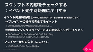 COPYRIGHT 2015 @ UNITY TECHNOLOGIES JAPANCOPYRIGHT 2014 @ UNITY TECHNOLOGIES JAPAN
スクリプトの内容をチェックする
：イベント発生時処理に注目する
27
イベント発生時処理（On∼の名前が付いているMonoBehaviorクラス）
⇒プレイヤーの操作で発生するイベント
	 ●	 OnMouseDown,OnMouseDrag,OnMouseUp…
	  
⇒物理エンジン＆コライダーによる衝突＆トリガーイベント
	 ●	 OnCollisionEnter,OnCollisionExit,OnCollisionStay
	 ●	OnTriggerEnter,OnTriggerExit,OnTriggerStay
プレイヤーからの入力（Inputクラス）
●	 GetAxis,GetButtonDown,GetKey
 