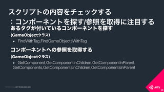 COPYRIGHT 2015 @ UNITY TECHNOLOGIES JAPANCOPYRIGHT 2014 @ UNITY TECHNOLOGIES JAPAN
スクリプトの内容をチェックする
：コンポーネントを探す/参照を取得に注目する
28
あるタグが付いているコンポーネントを探す 
(GameObjectクラス）
● FindWithTag,FindGameObjectsWithTag
コンポーネントへの参照を取得する 
(GameObjectクラス)
● GetComponent,GetComponentInChildren,GetComponentInParent,
GetComponents,GetComponentsInChildren,GetComponentsInParent
 