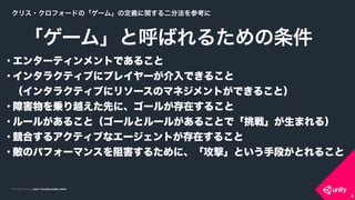 COPYRIGHT 2015 @ UNITY TECHNOLOGIES JAPANCOPYRIGHT 2014 @ UNITY TECHNOLOGIES JAPAN
• エンターティンメントであること
• インタラクティブにプレイヤーが介入できること 
（インタラクティブにリソースのマネジメントができること）
• 障害物を乗り越えた先に、ゴールが存在すること
• ルールがあること（ゴールとルールがあることで「挑戦」が生まれる）
• 競合するアクティブなエージェントが存在すること
• 敵のパフォーマンスを阻害するために、「攻撃」という手段がとれること
「ゲーム」と呼ばれるための条件
6
クリス・クロフォードの「ゲーム」の定義に関する二分法を参考に
 