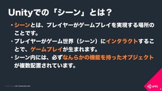 COPYRIGHT 2015 @ UNITY TECHNOLOGIES JAPANCOPYRIGHT 2014 @ UNITY TECHNOLOGIES JAPAN
• シーンとは、プレイヤーがゲームプレイを実現する場所の
ことです。
• プレイヤーがゲーム世界（シーン）にインタラクトするこ
とで、ゲームプレイが生まれます。
• シーン内には、必ずなんらかの機能を持ったオブジェクト 
が複数配置されています。
Unityでの「シーン」とは？
8
 