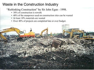 “Rethinking Construction” by Sir John Egan - 1998.
•  30% of construction is rework
•  40% of the manpower used on construction sites can be wasted
•  At least 10% materials are wasted
•  Over 40% of projects are completed late or over budget.
Waste in the Construction Industry
 