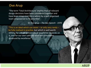 “The	
  term	
  ‘Total	
  Architecture’	
  implies	
  that	
  all	
  relevant	
  
design	
  decisions	
  have	
  been	
  considered	
  together	
  and	
  
have	
  been	
  integrated	
  into	
  a	
  whole	
  by	
  a	
  well	
  organised	
  
team	
  empowered	
  to	
  ﬁx	
  priori=es”	
  
Sir	
  Ove	
  Arup	
  –	
  The	
  Key	
  Speech	
  -­‐	
  1970	
  
“This	
  is	
  an	
  ideal	
  which	
  can	
  never	
  –	
  or	
  only	
  very	
  rarely	
  –	
  
be	
  fully	
  realised	
  in	
  prac=se,	
  but	
  which	
  is	
  well	
  worth,	
  for	
  
striving	
  for	
  ar=s=c	
  wholeness	
  or	
  excellence	
  depends	
  on	
  
it,	
  and	
  for	
  our	
  own	
  sake	
  we	
  need	
  the	
  s=mula=on	
  
produced	
  by	
  excellence”	
  
“This	
  is	
  an	
  ideal	
  which	
  can	
  never	
  –	
  or	
  only	
  very	
  rarely	
  –	
  
be	
  fully	
  realised	
  in	
  prac=se,	
  but	
  which	
  is	
  well	
  worth	
  
Ove	
  Arup	
  
 