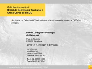 Delimitació municipal
Unitat de Delimitació Territorial i
Grans Obres de l’ICGC
 La Unitat de Delimitació Territorial està al vostre servei a la seu de l’ICGC a
Montjuïc.
19
1ª Jornada Tècnica de Delimitació Municipal ICGC. TREMP
Institut Cartogràfic i Geològic
de Catalunya
Parc de Montjuïc,
E-08038 Barcelona
41º22’12” N, 2º09’20” E (ETRS89)
www.icgc.cat
icgc@icgc.cat
twitter.com/ICGCat
facebook.com/ICGCat
Tel. (+34) 93 567 15 00
Fax (+34) 93 567 15 67
 