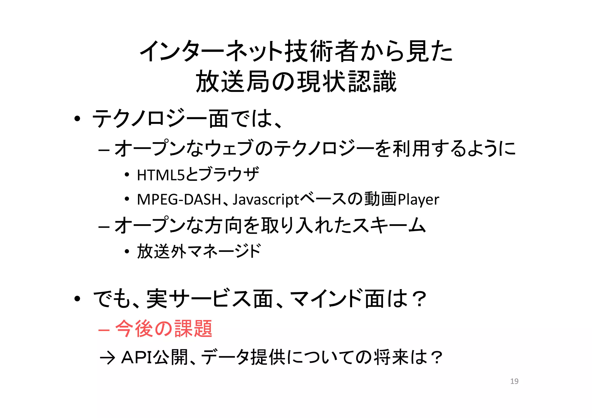 インターネット技術者から見た
放送局の現状認識
テクノロジ 面では• テクノロジー面では、
– オープンなウェブのテクノロジーを利用するように
• HTML5とブラウザ
• MPEG‐DASH、Javascriptベースの動画Player
– オープンな方向を取り入れたスキーム
• 放送外マネージド放送外マネ ジド
• でも、実サービス面、マインド面は？でも、実サ ビス面、マインド面は？
– 今後の課題
→ ＡＰＩ公開 デ タ提供に いての将来は？→ ＡＰＩ公開、データ提供についての将来は？
19
 