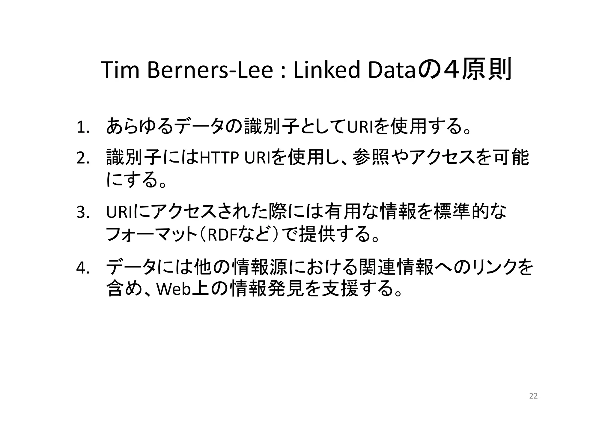 Tim Berners Lee : Linked Dataの４原則Tim Berners‐Lee : Linked Dataの４原則
あらゆるデ タ 識別子と を使用する1. あらゆるデータの識別子としてURIを使用する。
2. 識別子にはHTTP URIを使用し、参照やアクセスを可能
にする。
3. URIにアクセスされた際には有用な情報を標準的な3. URIにアクセスされた際には有用な情報を標準的な
フォーマット（RDFなど）で提供する。
4 データには他の情報源における関連情報へのリンクを4. データには他の情報源における関連情報へのリンクを
含め、Web上の情報発見を支援する。
22
 