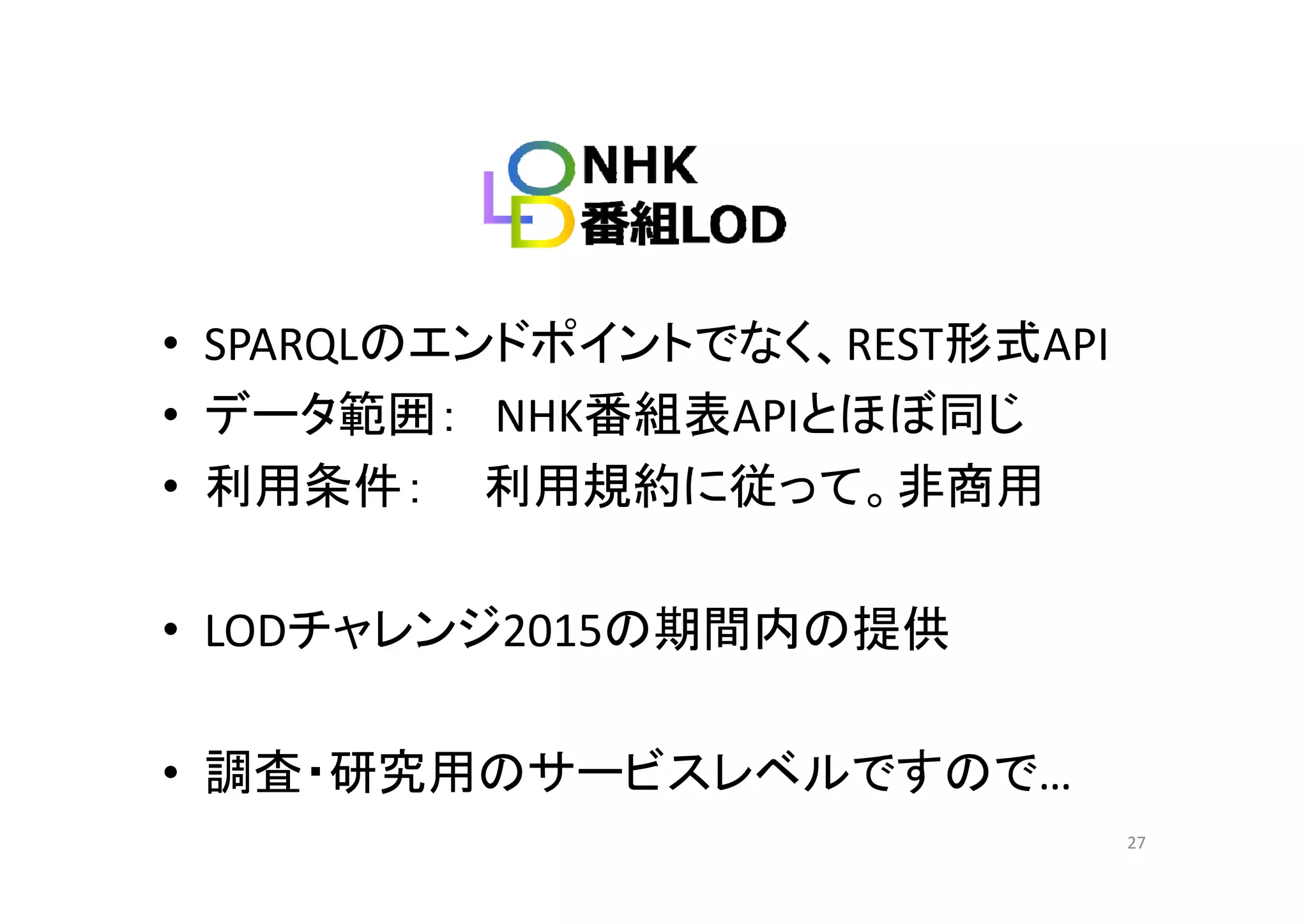 • SPARQLのエンドポイントでなく、REST形式APISPARQLの ンドポイントでなく、REST形式API
• データ範囲： NHK番組表APIとほぼ同じ
• 利用条件： 利用規約に従って。非商用
• LODチャレンジ2015の期間内の提供
• 調査・研究用のサービスレベルですので• 調査 研究用のサ ビスレベルですので…
27
 