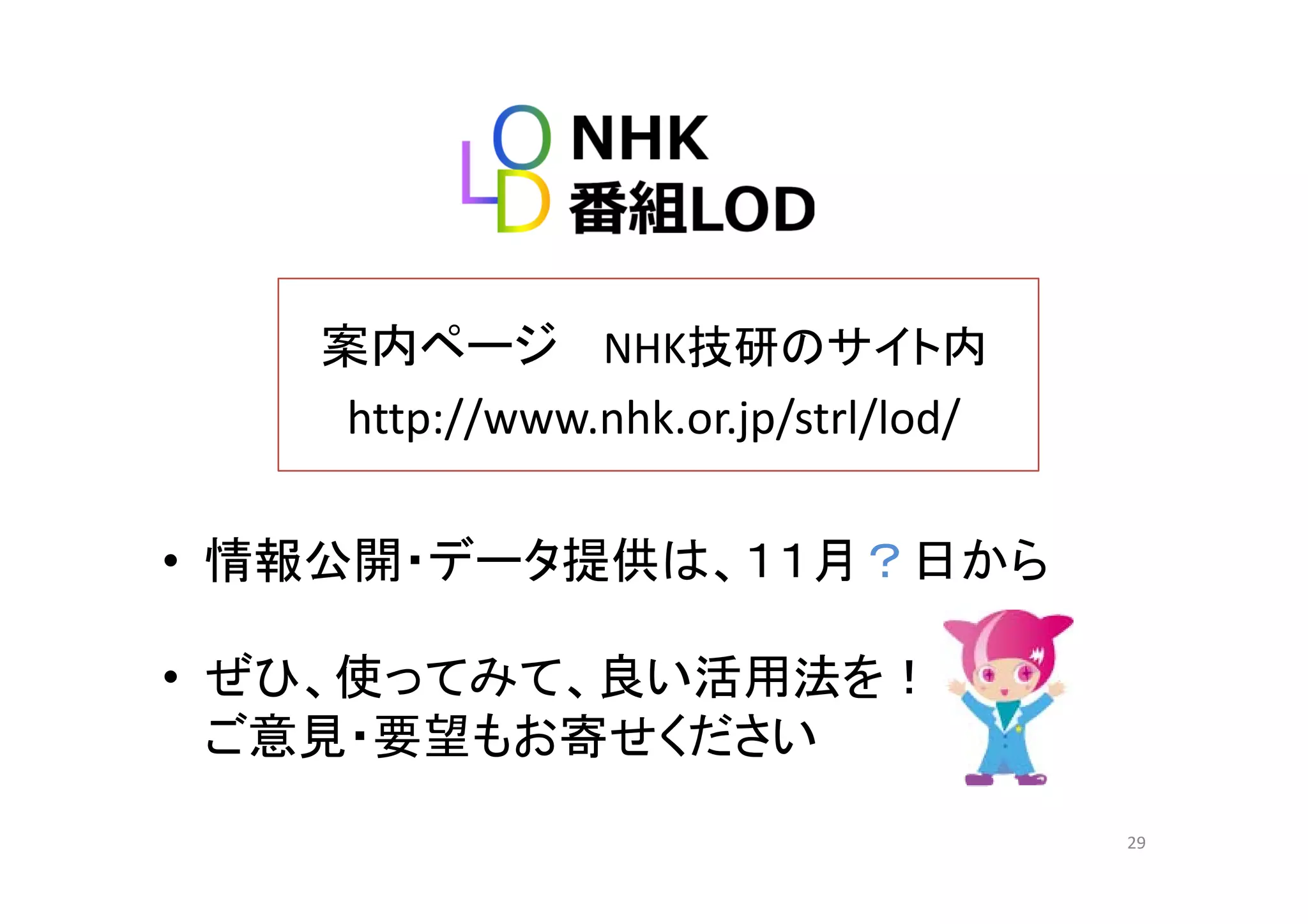 案内ページ NHK技研のサイト内案内ペ ジ NHK技研のサイト内
http://www.nhk.or.jp/strl/lod/
• 情報公開・データ提供は １１月？日から情報公開 デ タ提供は、１１月？日から
• ぜひ 使ってみて 良い活用法を！• ぜひ、使ってみて、良い活用法を！
ご意見・要望もお寄せください
29
 