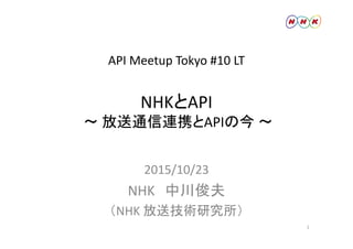 API Meetup Tokyo #10 LT
HKとA INHKとAPI
～ 放送通信連携とAPIの今 ～放送通信連携とAPIの今
2015/10/23
NHK 中川俊夫
（NHK 放送技術研究所）（NHK 放送技術研究所）
1
 