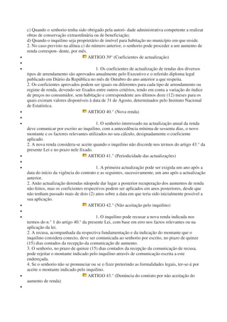 c) Quando o senhorio tenha sido obrigado pela autori- dade administrativa competente a realizar
obras de conservação extraordinária ou de beneficiação;
d) Quando o inquilino seja proprietário de imóvel para habitação no município em que reside.
2. No caso previsto na alínea c) do número anterior, o senhorio pode proceder a um aumento de
renda correspon- dente, por mês.
• ARTIGO 39° (Coeficientes de actualização)
•
• 1. Os coeficientes de actualização de rendas dos diversos
tipos de arrendamento são aprovados anualmente pelo Executivo e o referido diploma legal
publicado em Diário da República no mês de Outubro do ano anterior a que respeita.
2. Os coeficientes aprovados podem ser iguais ou diferentes para cada tipo de arrendamento ou
regime de renda, devendo ser fixados entre outros critérios, tendo em conta a variação do índice
de preços no consumidor, sem habitação e correspondente aos últimos doze (12) meses para os
quais existam valores disponíveis à data de 31 de Agosto, determinados pelo Instituto Nacional
de Estatística.
• ARTIGO 40.° (Nova renda)
•
• 1. O senhorio interessado na actualização anual da renda
deve comunicar por escrito ao inquilino, com a antecedência mínima de sessenta dias, o novo
montante e os factores relevantes utilizados no seu cálculo, designadamente o coeficiente
aplicado.
2. A nova renda considera-se aceite quando o inquilino não discorde nos termos do artigo 43.° da
presente Lei e no prazo nele fixado.
• ARTIGO 41." (Periodicidade das actualizações)
•
• 1. A primeira actualização pode ser exigida um ano após a
data do início da vigência do contrato e as seguintes, sucessivamente, um ano após a actualização
anterior.
2. Anão actualização derendas nãopode dar lugar a posterior recuperação dos aumentos de renda
não feitos, mas os coeficientes respectivos podem ser aplicados em anos posteriores, desde que
não tenham passado mais de dois (2) anos sobre a data em que teria sido inicialmente possível a
sua aplicação.
• ARTIGO 42.° (Não aceitação pelo inquilino)
•
• 1. O inquilino pode recusar a nova renda indicada nos
termos do n.° 1 do artigo 40.° da presente Lei, com base em erro nos factos relevantes ou na
aplicação da lei.
2. A recusa, acompanhada da respectiva fundamentação e da indicação do montante que o
inquilino considera conecto, deve ser comunicada ao senhorio por escrito, no prazo de quinze
(15) dias contados da recepção da comunicação de aumento.
3. O senhorio, no prazo de quinze (15) dias contados da recepção da comunicação de recusa,
pode rejeitar o montante indicado pelo inquilino através de comunicação escrita a este
endereçada.
4. Se o senhorio não se pronunciar ou se o fizer preterindo as formalidades legais, ter-se-á por
aceite o montante indicado pelo inquilino.
• ARTIGO 43.° (Denúncia do contrato por não aceitação do
aumento de renda)
•
 