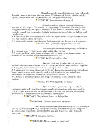 • O inquilino que não concorde com a nova renda pode ainda
denunciar o contrato desde que o faça até quinze (15) dias antes de findar o primeiro mês de
vigência da nova renda, mês esse pelo qual apenas deve pagar a renda antiga.
• ARTIGO 44.° (Recurso a comissão especial)
•
• 1. Quando o senhorio rejeite o montante indicado, nos
tennos do n.° 3 do artigo 42." da presente Lei o inquilino pode, nos quinze dias subsequentes à
recepção da comunicação de rejeição, requerer a fixação definitiva do aumento devido a uma
comissão especial, cuja composição e fornia de funcionamento são definidas por diploma legal
complementar.
2. À comissão referida no número anterior aplica-se o regime previsto na legislação processual
civil para o tribunal arbitral necessário.
3. A renda anterior mantém-se até à decisão final, sem prejuízo do disposto no artigo seguinte.
• ARTIGO 45.° (Ajustamento e pagamento de rendas)
•
• 1. Nos meses imediatamente subsequentes à decisão final,
deve proceder-se aos eventuais acertos relativos às rendas vencidas.
2. O pagamento dos acertos referidos no número anterior, faz-se em prestações mensais, cujo
montante não deve exceder metade da renda mensal actualizada.
• ARTIGO 46° (Actualizaçãopor obras)
•
• 1. O senhorio que haja sido obrigado pela autoridade
administrativa competente a realizar obras de conseivação ordinária ou extraordinária do prédio,
pode exigir do inquilino um aumento de renda conespondente, por mês.
2. A actualização referida no número anterior é exigível nomes subsequente ao da conclusão das
obras e incorpora-se na renda para todos os efeitos, designadamente para o cálculo das
actualizações anuais previstas no artigo 40.° e seguintes da presente Lei.
3. O disposto no presente artigo não impede a possibilidade do acordo referido no artigo
seguinte.
• ARTIGO 47.° (Obras realizadas por acordo)
•
• 1. Quando as obras sejam realizadas por acordo dos
contratantes, pode ser livremente estipulado entre eles um aumento de renda compensatório.
2. A nova renda acordada e uma referência às obras realizadas, com indicação do seu custo,
devem constar de aditamento escrito ao contrato de arrendamento.
• SECÇÃO VI Obrigações do Senhorio e do Inquilino
•
• ARTIGO 48° (Enumeração geral das obrigações)
•
• Sem prejuízo das obrigações previstas na presente Lei e nos artigos
1031.° a 1046.° do Código Civil, o senhorio e o inquilino respondem por todas as obrigações a
que se sujeitaram no contrato e que não ofendem quaisquer disposições legais de carácter
imperativo.
• SECÇÃO VII Encargos e Despesas
•
• ARTIGO 49.° (Noção de encargos e despesas)
•
 