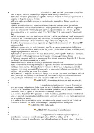 • 1. O senhorio só pode resolvei" o contrato se o inquilino:
a) Não pagar a renda no tempo e lugar próprios nem fizer depósito liberatório;
b) Usar ou consentir" que outrem use o prédio arrendado para fim ou ramo de negócio diverso
daquele ou daqueles a que se destina;
c) Usar o prédio arrendado, reiterada ou habitualmente, para práticas ilícitas, imorais ou
desonestas;
d) Fizer no prédio arrendado, sem consentimento escrito do senhorio, obras que alteiem
substancialmente a sua estiutura externa ou a disposição interna das suas divisões, ou praticar
actos que nele causem deteriorações consideráveis, igualmente não con-sentidas e que não
possam justificar-se nos tennos do artigo 1043.° do Código Civil ou do artigo 6." da presente
Lei,
e) Sub arrendar ou emprestar, total ou parcialmente, o prédio arrendado, ou cedei" a sua posição
contratual, nos casos em que estes actos são ilícitos, inválidos por falta de forma ou ineficazes
em relação ao senhorio, salvo o disposto no artigo 1049.° do Código Civil;
f) Cobrar do subanendatário renda superior à que é permitida nos tennos do n.° 1 do artigo 55°
da presente Lei;
g) Conservar encerrado, por mais de um ano, o prédio arrendado para comércio, indústria ou
exercício de profissão liberal, salvo caso de força maior ou ausência foiçada do inquilino que não
se prolongue por mais de dois anos;
h) Conservar o prédio desabitado por mais de um ano ou, sendo o prédio destinado à habitação,
não tiver nele residência permanente, habite ou não outra casa, própria ou alheia;
/) Deixar de prestar ao senhorio os serviços que deter-minam a ocupação do prédio. 2. O disposto
na alínea h) do número anterior não se aplica:
a) Em caso de força maior ou de doença, devidamente comprovados;
b) Se o inquilino se ausentar por tempo não superior a dois anos, em cumprimento de deveres
militares, ou no exercício de outras funções públicas ou de sei"viço particular por conta de
outrem, e bem assim, sem dependência de prazo, se a ausência resultar de comissão de serviço
público, civil ou militar por tempo determinado;
c) Se permanecer no prédio arrendado o cônjuge, pes- soa que viva com o inquilino em união de
facto, ainda que não reconhecida ou parente em linha recta do inquilino ou outros familiares
dele, desde que, neste último caso, com ele convivam há mais de um (1) ano.
• ARTIGO 77.° (Caducidade do direito de pedir a resolução)
•
• 1. A acção de resolução deve ser proposta dentro de um
ano, a contar do conhecimento do facto que lhe serve de fundamento, sob pena de caducidade.
2. O prazo de caducidade previsto no número anterior, quando se date de facto continuado ou
duradouro, conta-se a partir da data em que o facto tiver" cessado.
3. A violação do contrato deve qualificar-se como instantânea, quando a conduta violadora for
uma só, realizada ou executada em dado momento temporal, embora os seus efeitos permaneçam
ou se protraiam no tempo.
4. A violação do contrato só deve ter-se como continuada, quando o processo de violação do
contrato se mantenha em aberto, alimentado pela conduta persistente do inquilino.
• SUBSECÇÃO IV Caducidade
•
• ARTIGO 78.° (Caducidade do arrendamento)
•
• 1. Sem prejuízo do disposto em regimes especiais, o
anendamento caduca nos casos fixados pelo artigo 1051.° do Código Civil.
2. Quando o contrato de arrendamento para habitação caduque por força da alínea c) do artigo
 