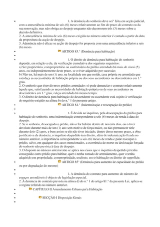 • 1. A denúncia do senhorio deve sei" feita em acção judicial,
com a antecedência mínima de seis (6) meses relativamente ao fim do prazo do contrato ou da
sua renovação, mas não obriga ao despejo enquanto não decorrerem três (3) meses sobre a
decisão definitiva.
2. A antecedência mínima de seis (6) meses exigida no número anterior é contada a partir da data
da propositura da acção de despejo.
3. Adenúncia não é eficaz se acção de despejo for proposta com uma antecedência inferior a seis
(6) meses.
• ARTIGO 83.° (Denúncia para habitação)
•
• 1. O direito de denúncia para habitação do senhorio
depende, em relação a ele, da verificação cumulativa dos seguintes requisitos:
a) Ser proprietário, comproprietário ou usufrutuário do prédio arrendado há mais de cinco (5)
anos, ou independentemente deste prazo, se o tiver adquirido por sucessão;
b) Não ter, há mais de um (1) ano, na localidade em que reside, casa própria ou arrendada que
satisfaça as necessidades de habitação própria ou dos seus ascendentes ou descendentes em 1.°
grau.
2. O senhorio que tiver diversos prédios arrendados só pode denunciar o contrato relativamente
àquele que, satisfazendo as necessidades de habitação própria ou de seus ascendentes ou
descendentes em 1." grau, esteja arrendado há menos tempo.
3. O direito de denúncia para habitação do descendente ou ascendente está sujeito à verificação
do requisito exigido na alínea b) do n.° 1 do presente artigo.
• ARTIGO 84.° (Indemnização e reocupação do prédio)
•
• 1. É devida ao inquilino, pela desocupação do prédio para
habitação do senhorio, uma indemnização conespondente a seis (6) meses de renda à data do
despejo.
2. Se o senhorio, desocupado o prédio, não o for habitar dentro de noventa dias, ou o tiver
devoluto durante mais de um (1) ano sem motivo de força maior, ou não permanecer nele
durante dois (2) anos, e bem assim se ele não tiver iniciado, dentro desse mesmo prazo, a obra
justificativa da denúncia, o inquilino despedido tem direito, além de indemnização fixada no
número anterior, à importância correspondente a seis (6) meses de renda e pode reocupar o
prédio, salvo, em qualquer dos casos mencionados, a ocorrência de morte ou deslocação forçada
do senhorio não prevista à data do despejo.
3. O disposto no número anterior não se aplica nos casos que o inquilino despedido já tenha
conseguido outro prédio para habitar, quer o tenha tomado de arrendamento, quer o tenha
adquirido em propriedade, compropriedade, usufruto, uso e habitação ou direito de superfície.
• ARTIGO 85° (Denúncia para aumento de capacidade do prédio
ou por degradação do mesmo)
•
• 1. A denúncia do contrato para aumento do número de
espaços arrendáveis é objecto de legislação especial.
2. À denúncia do contrato prevista na alínea d) do n.° 1 do artigo 81.° da presente Lei, aplica-se
o regime referido no número anterior.
• CAPÍTULO II Arrendamento Urbano pai'a Habitação
•
• SECÇÃO I Disposição Gerais
•
 