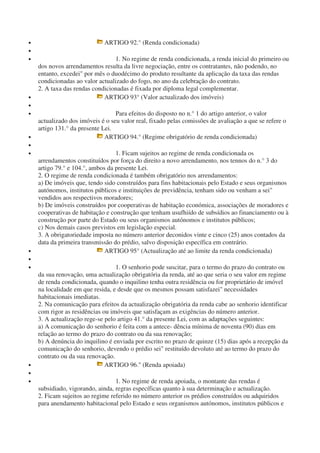 • ARTIGO 92.° (Renda condicionada)
•
• 1. No regime de renda condicionada, a renda inicial do primeiro ou
dos novos arrendamentos resulta da livre negociação, entre os contratantes, não podendo, no
entanto, excedei" por mês o duodécimo do produto resultante da aplicação da taxa das rendas
condicionadas ao valor actualizado do fogo, no ano da celebração do contrato.
2. A taxa das rendas condicionadas é fixada por diploma legal complementar.
• ARTIGO 93° (Valor actualizado dos imóveis)
•
• Para efeitos do disposto no n.° 1 do artigo anterior, o valor
actualizado dos imóveis é o seu valor real, fixado pelas comissões de avaliação a que se refere o
artigo 131.° da presente Lei.
• ARTIGO 94.° (Regime obrigatório de renda condicionada)
•
• 1. Ficam sujeitos ao regime de renda condicionada os
arrendamentos constituídos por força do direito a novo arrendamento, nos tennos do n.° 3 do
artigo 79.° e 104.°, ambos da presente Lei.
2. O regime de renda condicionada é também obrigatório nos arrendamentos:
a) De imóveis que, tendo sido construídos para fins habitacionais pelo Estado e seus organismos
autónomos, institutos públicos e instituições de previdência, tenham sido ou venham a sei"
vendidos aos respectivos moradores;
b) De imóveis construídos por cooperativas de habitação económica, associações de moradores e
cooperativas de habitação e construção que tenham usufhiído de subsídios ao financiamento ou à
construção por parte do Estado ou seus organismos autónomos e institutos públicos;
c) Nos demais casos previstos em legislação especial.
3. A obrigatoriedade imposta no número anterior deconidos vinte e cinco (25) anos contados da
data da primeira transmissão do prédio, salvo disposição específica em contrário.
• ARTIGO 95° (Actualização até ao limite da renda condicionada)
•
• 1. O senhorio pode suscitar, para o termo do prazo do contrato ou
da sua renovação, uma actualização obrigatória da renda, até ao que seria o seu valor em regime
de renda condicionada, quando o inquilino tenha outra residência ou for proprietário de imóvel
na localidade em que resida, e desde que os mesmos possam satisfazei" necessidades
habitacionais imediatas.
2. Na comunicação para efeitos da actualização obrigatória da renda cabe ao senhorio identificar
com rigor as residências ou imóveis que satisfaçam as exigências do número anterior.
3. A actualização rege-se pelo artigo 41.° da presente Lei, com as adaptações seguintes:
a) A comunicação do senhorio é feita com a antece- dência mínima de noventa (90) dias em
relação ao termo do prazo do contrato ou da sua renovação;
b) A denúncia do inquilino é enviada por escrito no prazo de quinze (15) dias após a recepção da
comunicação do senhorio, devendo o prédio sei" restituído devoluto até ao termo do prazo do
contrato ou da sua renovação.
• ARTIGO 96." (Renda apoiada)
•
• 1. No regime de renda apoiada, o montante das rendas é
subsidiado, vigorando, ainda, regras específicas quanto à sua determinação e actualização.
2. Ficam sujeitos ao regime referido no número anterior os prédios construídos ou adquiridos
para anendamento habitacional pelo Estado e seus organismos autónomos, institutos públicos e
 