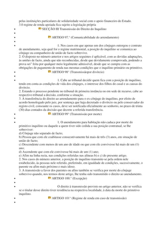 pelas instituições particulares de solidariedade social com o apoio financeiro do Estado.
3.0 regime de renda apoiada fica sujeito a legislação própria
• SECÇÃO III Transmissão do Direito do Inquilino
•
• ARTIGO 97.° (Comunicabilidade do arrendamento)
•
• 1. Nos casos em que apenas um dos cônjuges outorgou o contrato
de anendamento, seja qual for o regime matrimonial, a posição do inquilino se comunica ao
cônjuge ou companheiro de união de facto sobrevivo.
2. O disposto no número anterior e nos artigos seguintes é aplicável, com as devidas adaptações,
às uniões de facto, ainda que não reconhecidas, desde que devidamente comprovada, podendo a
prova sei" feita por qualquer meio legalmente admissível, desde que se cumpra com as
obrigações de pagamento de renda nas mesmas condições que o inquilino primário ou primitivo.
• ARTIGO 98° (Transmissãopor divórcio)
•
• 1. Cabe ao tribunal decidir quem fica com a posição de inquilino,
tendo em conta as condições de vida dos cônjuges, o interesse dos filhos do casal e as causas do
divórcio.
2. Estando o processo pendente no tribunal de primeira instância ou em sede de recurso, cabe ao
respectivo tribunal a decisão, conforme a situação.
3. A transferência do direito ao arrendamento para o ex-cônjuge do inquilino, por efeito de
acordo homologado pelo juiz, por sentença que haja decretado o divórcio ou pelo conservador do
registo civil, consoante os casos, deve ser notificada oficialmente ao senhorio, no prazo de trinta
(30) dias contados da decisão que decrete a referida transferência.
• ARTIGO 99° (Transmissão por morte)
•
• 1. O anendamento para habitação não caduca por morte do
primitivo inquilino ou daquele a quem tiver sido cedida a sua posição contratual, se lhe
sobreviver:
d) Cônjuge não separado de facto;
b) Pessoa que com ele coabitasse consecutivamente há mais de três (3) anos, em situação de
união de facto;
c) Descendente com menos de um ano de idade ou que com ele convivesse há mais de um (1)
ano;
d) Ascendente que com ele convivesse há mais de um (1) ano;
e) Afim na linha recta, nas condições referidas nas alíneas b) e c) do presente artigo.
2. Nos casos do número anterior, a posição do inquilino transmite-se pela ordem nele
estabelecido, às pessoas nele referido, preferindo, em igualdade de condições, sucessivamente, o
parente ou afim mais próximo e mais idoso.
3. A transmissão a favor dos parentes ou afins também se verifica por morte do cônjuge
sobrevivo quando, nos termos deste artigo, lhe tenha sido transmitido o direito ao anendamento.
• ARTIGO 100.° (Excepção)
•
• O direito à transmissão previsto no artigo anterior, não se verifica
se o titular desse direito tiver residência na respectiva localidade, à data da morte do primitivo
inquilino.
• ARTIGO 101° (Regime de renda em caso de transmissão)
•
 
