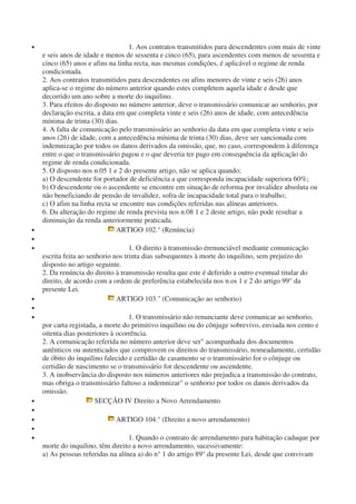 • 1. Aos contratos transmitidos para descendentes com mais de vinte
e seis anos de idade e menos de sessenta e cinco (65), para ascendentes com menos de sessenta e
cinco (65) anos e afins na linha recta, nas mesmas condições, é aplicável o regime de renda
condicionada.
2. Aos contratos transmitidos para descendentes ou afins menores de vinte e seis (26) anos
aplica-se o regime do número anterior quando estes completem aquela idade e desde que
decorrido um ano sobre a morte do inquilino.
3. Para efeitos do disposto no número anterior, deve o transmissário comunicar ao senhorio, por
declaração escrita, a data em que completa vinte e seis (26) anos de idade, com antecedência
mínima de trinta (30) dias.
4. A falta de comunicação pelo transmissário ao senhorio da data em que completa vinte e seis
anos (26) de idade, com a antecedência mínima de trinta (30) dias, deve ser sancionada com
indemnização por todos os danos derivados da omissão, que, no caso, correspondem à diferença
entre o que o transmissário pagou e o que deveria ter pago em consequência da aplicação do
regime de renda condicionada.
5. O disposto nos n.05 1 e 2 do presente artigo, não se aplica quando;
a) O descendente for portador de deficiência a que corresponda incapacidade superiora 60%;
b) O descendente ou o ascendente se encontre em situação de reforma por invalidez absoluta ou
não beneficiando de pensão de invalidez, sofra de incapacidade total para o trabalho;
c) O afim na linha recta se encontre nas condições referidas nas alíneas anteriores.
6. Da alteração do regime de renda prevista nos n.08 1 e 2 deste artigo, não pode resultar a
diminuição da renda anteriormente praticada.
• ARTIGO 102.° (Renúncia)
•
• 1. O direito à transmissão érenunciável mediante comunicação
escrita feita ao senhorio nos trinta dias subsequentes à morte do inquilino, sem prejuízo do
disposto no artigo seguinte.
2. Da renúncia do direito à transmissão resulta que este é deferido a outro eventual titular do
direito, de acordo com a ordem de preferência estabelecida nos n.os 1 e 2 do artigo 99° da
presente Lei.
• ARTIGO 103." (Comunicação ao senhorio)
•
• 1. O transmissário não renunciante deve comunicar ao senhorio,
por carta registada, a morte do primitivo inquilino ou do cônjuge sobrevivo, enviada nos cento e
oitenta dias posteriores à ocorrência.
2. A comunicação referida no número anterior deve ser" acompanhada dos documentos
autênticos ou autenticados que comprovem os direitos do transmissário, nomeadamente, certidão
de óbito do inquilino falecido e certidão de casamento se o transmissário for o cônjuge ou
certidão de nascimento se o transmissário for descendente ou ascendente.
3. A inobservância do disposto nos números anteriores não prejudica a transmissão do contrato,
mas obriga o transmissário faltoso a indemnizar" o senhorio por todos os danos derivados da
omissão.
• SECÇÃO IV Direito a Novo Arrendamento
•
• ARTIGO 104.° (Direito a novo arrendamento)
•
• 1. Quando o contrato de arrendamento para habitação caduque por
morte do inquilino, têm direito a novo arrendamento, sucessivamente:
a) As pessoas referidas na alínea a) do n° 1 do artigo 89° da presente Lei, desde que convivam
 