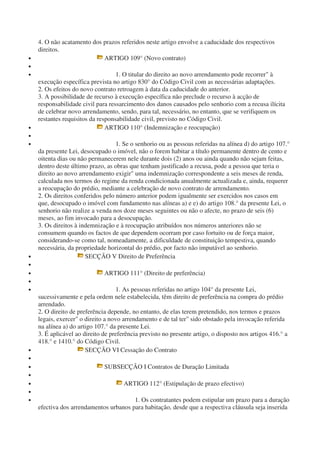 4. O não acatamento dos prazos referidos neste artigo envolve a caducidade dos respectivos
direitos.
• ARTIGO 109° (Novo contrato)
•
• 1. O titular do direito ao novo arrendamento pode recorrer" à
execução específica prevista no artigo 830° do Código Civil com as necessárias adaptações.
2. Os efeitos do novo contrato retroagem à data da caducidade do anterior.
3. A possibilidade de recurso à execução específica não preclude o recurso à acção de
responsabilidade civil para ressarcimento dos danos causados pelo senhorio com a recusa ilícita
de celebrar novo arrendamento, sendo, para tal, necessário, no entanto, que se verifiquem os
restantes requisitos da responsabilidade civil, previsto no Código Civil.
• ARTIGO 110° (Indemnização e reocupação)
•
• 1. Se o senhorio ou as pessoas referidas na alínea d) do artigo 107.°
da presente Lei, desocupado o imóvel, não o forem habitar a título permanente dentro de cento e
oitenta dias ou não permanecerem nele durante dois (2) anos ou ainda quando não sejam feitas,
dentro deste último prazo, as obras que tenham justificado a recusa, pode a pessoa que teria o
direito ao novo arrendamento exigir" uma indemnização correspondente a seis meses de renda,
calculada nos termos do regime da renda condicionada anualmente actualizada e, ainda, requerer
a reocupação do prédio, mediante a celebração de novo contrato de arrendamento.
2. Os direitos conferidos pelo número anterior podem igualmente ser exercidos nos casos em
que, desocupado o imóvel com fundamento nas alíneas a) e e) do artigo 108.° da presente Lei, o
senhorio não realize a venda nos doze meses seguintes ou não o afecte, no prazo de seis (6)
meses, ao fim invocado para a desocupação.
3. Os direitos à indemnização e à reocupação atribuídos nos números anteriores não se
consumem quando os factos de que dependem ocorram por caso fortuito ou de força maior,
considerando-se como tal, nomeadamente, a dificuldade de constituição tempestiva, quando
necessária, da propriedade horizontal do prédio, por facto não imputável ao senhorio.
• SECÇÃO V Direito de Preferência
•
• ARTIGO 111° (Direito de preferência)
•
• 1. As pessoas referidas no artigo 104° da presente Lei,
sucessivamente e pela ordem nele estabelecida, têm direito de preferência na compra do prédio
arrendado.
2. O direito de preferência depende, no entanto, de elas terem pretendido, nos termos e prazos
legais, exercer" o direito a novo arrendamento e de tal ter" sido obstado pela invocação referida
na alínea a) do artigo 107.° da presente Lei.
3. É aplicável ao direito de preferência previsto no presente artigo, o disposto nos artigos 416.° a
418.° e 1410.° do Código Civil.
• SECÇÃO VI Cessação do Contrato
•
• SUBSECÇÃO I Contratos de Duração Limitada
•
• ARTIGO 112° (Estipulação de prazo efectivo)
•
• 1. Os contratantes podem estipular um prazo para a duração
efectiva dos arrendamentos urbanos para habitação, desde que a respectiva cláusula seja inserida
 