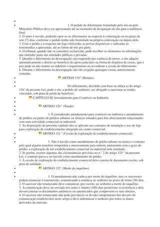 •
• 1. O pedido de diferimento formulado pelo réu ou pelo
Ministério Público deve ser apresentado até ao momento da designação do dia para a audiência
final.
2. O autor é ouvido, podendo opor-se ao diferimento na resposta à contestação ou no prazo de
sete (7) dias, conforme o pedido tenha sido formulado na própria contestação ou depois dela.
3. Com o prédio e a resposta são logo oferecidas as provas disponíveis e indicadas as
testemunhas a apresentar, até ao limite de três por parte.
4. O tribunal, quando não se considere esclarecido, pode recolher os elementos ou informações
que entender junto das entidades públicas e privadas.
5. Quando o diferimento da desocupação seja requerido por carência de meios, o réu adquire
automaticamente o direito ao benefício do apoio judiciário na forma de dispensa de custas, que o
juiz pode ou não manter ao indeferir o requerimento ou ao ordenar a cessão do diferimento.
6. Durante o diferimento da desocupação não são exigidas quaisquer custas anteriormente
contadas.
• ARTIGO 119.º (Rendas)
•
• No diferimento, decidido com base na alínea a) do artigo
116° da presente Lei, pode o réu, a pedido do senhorio, ser obrigado a caucionar as rendas
vincendas, sob pena de perda de beneficio.
• CAPÍTULO III Arrendamento para Comércio ou Indústria
•
• ARTIGO 120.° (Noção)
•
• 1. É considerado anendamento para comércio ou indústria o anendamento
de prédios ou partes de prédios urbanos ou rústicos tomados para fins directamente relacionados
com uma actividade comercial ou industrial.
2. As disposições do presente capítulo não se aplicam aos contratos de instalação e uso de loja
para exploração de estabelecimento integrado em centro comercial.
• ARTIGO 121.° (Cessão de exploração do estabelecimento comercial)
•
• 1. Não é havido como anendamento de prédio urbano ou rústico o contrato
pelo qual alguém transfere temporária e onerosamente para outrem, juntamente com o gozo do
prédio, a exploração de um estabelecimento comercial ou industrial nele instalado.
2. Se porém, ocorrer algumas das circunstâncias previstas no n.° 2 do artigo 125.° da presente
Lei, o contrato passa a ser havido como anendamento do prédio.
3. A cessão de exploração do estabelecimento comercial deve constar de documento escrito, sob
pena de nulidade.
• ARTIGO 122° (Morte do inquilino)
•
• 1. O anendamento não caduca por morte do inquilino, mas os sucessores
podem renunciar à transmissão, comunicando a renúncia ao senhorio no prazo de trinta (30) dias.
2. O sucessor não renunciante deve comunicar, por escrito, ao senhorio a morte do inquilino.
3. A comunicação deve ser enviada nos cento e oitenta (180) dias posteriores à ocorrência e dela
devem constar os documentos autênticos ou autenticados que comprovem os seus direitos.
4. O sucessor não renunciante não pode prevalecer-se do não cumprimento dos deveres de
comunicação estabelecidos neste artigo e deve indemnizar o senhorio por todos os danos
derivados da omissão.
 