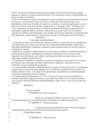 n.081 e 2 do presente artigo não determina a invalidade ou a ineficácia do contrato, quando
possam ser supridas nos termos gerais do Direito Civil e desde que os motivos determinantes da
foima se mostrem satisfeitos.
4. Deve ser anexado ao contrato e assinado pelas partes o regulamento da propriedade horizontal,
se o houver, e um documento onde se descreva o estado de conservação do local e suas
dependências, bem como do prédio, de acordo com a tabela a ser aprovada aplicando-se, na sua
falta ou em caso de omissão ou dúvida, o disposto no n.° 2 do artigo 1.043.° do Código Civil.
5. Aos contratos de arrendamento que, sem prévia negociação individual, os proponentes ou
destinatários indeterminados se limitem a subscrever ou a aceitar, bem como às cláusulas
inseridas em contratos individualizados cujo conteúdo, previamente elaborado, o destinatário não
pode influenciar, é ainda aplicável o disposto na Lei sobre as Cláusulas Gerais dos Contratos.
• ARTIGO 11."
• (Certificado de Habitabilidade)
1. Só podem ser objecto de arrendamento urbano os edifícios ou suas fracções cuja aptidão para
o fim pretendido pelo contrato seja atestado por Certificado de Habitabilidade, emitido pela
autoridade administrativa competente, mediante vistoria realizada menos de seis anos antes da
celebração do contrato.
2. Quando os contratantes aleguem urgência na celebração do contrato, o certificado referido no
número anterior pode ser substituído por documento comprovativo de o mesmo ter sido
requerido, em conformidade com o direito à utilização do prédio nos termos legais e com
antecedência mínima requerida por lei.
3. A mudança de finalidade no sentido de permitir arren-damentos comerciais deve ser sempre
previamente autorizada pela autoridade administrativa competente, seja através de novo
certificado, seja por averbamento ao anterior.
4. A existência de Certificado de Habitabilidade ou, quando isso não seja possível, do documento
comprovativo do mesmo ter sido requerido deve ser referida no próprio texto do contrato, nos
termos da alínea c) do n.° 2 do artigo 10° da presente Lei, não podendo ser celebrado qualquer
contrato de arrendamento sem essa menção.
5. A inobservância do disposto nos n.x 1,2 ou 3 do presente artigo, por causa imputável ao
senhorio, determina a sujeição do mesmo a uma multa não inferior a três (3) meses de renda,
salvo quando a falta do Certificado de Habitabilidade se fique a dever a atraso que não lhe seja
imputável.
• SECÇÃO in
Prazo do contrato
• ARTIGO 12.° (Prazo supletivo)
•
• O prazo do arrendamento urbano é de dois (2) anos, se outro não
for determinado por lei, convencionado pelos contratantes ou estabelecido pelos usos.
• ARTIGO 13." (Duração máxima)
•
• A duração máxima do arrendamento urbano é de trinta (30) anos,
considerando-se reduzido a este limite quando estipulado prazo superior.
• SECÇÃO IV Obras
•
• ARTIGO 14.° (Tipos de obras)
•
 