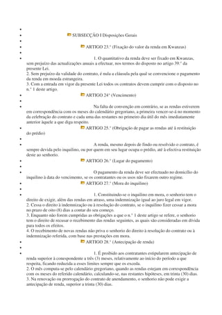 •
• SUBSECÇÃO I Disposições Gerais
•
• ARTIGO 23.° (Fixação do valor da renda em Kwanzas)
•
• 1. O quantitativo da renda deve ser fixado em Kwanzas,
sem prejuízo das actualizações anuais a efectuar, nos termos do disposto no artigo 39.° da
presente Lei.
2. Sem prejuízo da validade do contrato, é nula a cláusula pela qual se convencione o pagamento
da renda em moeda estrangeira.
3. Com a entrada em vigor da presente Lei todos os contratos devem cumprir com o disposto no
n.° 1 deste artigo.
• ARTIGO 24° (Vencimento)
•
• Na falta de convenção em contrário, se as rendas estiverem
em correspondência com os meses do calendário gregoriano, a primeira vencer-se-á no momento
da celebração do contrato e cada uma das restantes no primeiro dia útil do mês imediatamente
anterior àquele a que diga respeito.
• ARTIGO 25.° (Obrigação de pagar as rendas até â restituição
do prédio)
•
• A renda, mesmo depois de findo ou resolvido o contrato, é
sempre devida pelo inquilino, ou por quem em seu lugar ocupa o prédio, até à efectiva restituição
deste ao senhorio.
• ARTIGO 26.° (Lugar do pagamento)
•
• O pagamento da renda deve ser efectuado no domicílio do
inquilino à data do vencimento, se os contratantes ou os usos não fixarem outro regime.
• ARTIGO 27.° (Mora do inquilino)
•
• 1. Constituindo-se o inquilino em mora, o senhorio tem o
direito de exigir, além das rendas em atraso, uma indemnização igual ao juro legal em vigor.
2. Cessa o direito à indemnização ou à resolução do contrato, se o inquilino fizer cessar a mora
no prazo de oito (8) dias a contar do seu começo.
3. Enquanto não forem cumpridas as obrigações a que o n.° 1 deste artigo se refere, o senhorio
tem o direito de recusar o recebimento das rendas seguintes, as quais são consideradas em dívida
para todos os efeitos.
4. O recebimento de novas rendas não priva o senhorio do direito à resolução do contrato ou à
indemnização referida, com base nas prestações em mora.
• ARTIGO 28.° (Antecipação de renda)
•
• 1. É proibido aos contratantes estipularem antecipação de
renda superior à conespondente a três (3) meses, relativamente ao início do período a que
respeita, ficando reduzida a esses limites sempre que os exceda.
2. O mês computa-se pelo calendário gregoriano, quando as rendas estejam em correspondência
com os meses do referido calendário, calculando-se, nas restantes hipóteses, em trinta (30) dias.
3. Na renovação ou prorrogação do contrato de anendamento, o senhorio não pode exigir a
antecipação de renda, superior a trinta (30) dias.
 