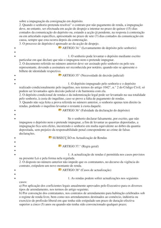 sobre a impugnação da consignação em depósito.
2. Quando o senhorio pretenda resolvei" o contrato por não pagamento de renda, a impugnação
deve, no entanto, ser efectuada em acção de despejo a intentar no prazo de quinze (15) dias
contados da comunicação do depósito ou, estando a acção já pendente, na resposta à contestação
ou em articulado específico, apresentado no prazo de sete (7) dias contados da comunicação em
causa, sempre que esta ocorra depois da contestação.
3. O processo de depósito é apensado ao da acção de despejo.
• ARTIGO 34.° (Levantamento de depósito pelo senhorio)
•
• 1. O senhorio pode levantar o depósito mediante escrito
particular em que declare que não o impugnou nem o pretende impugnar.
2. O documento referido no número anterior deve ser assinado pelo senhorio ou pelo seu
representante, devendo a assinatura ser reconhecida por notário, quando não se apresente o
bilhete de identidade respectivo.
• ARTIGO 35° (Necessidade de decisão judicial)
•
• 1. O depósito impugnado pelo senhorio e o depósito
realizado condicionalmente pelo inquilino, nos termos do artigo 1042°, n.° 2 do Código Civil, só
podem ser levantados após decisão judicial e de harmonia com ela.
2. O depósito condicional de rendas e da indemnização legal pode ser levantado na sua totalidade
pelo senhorio, à custa do inquilino, caso se prove a falta de pagamento de rendas.
3. Quando não seja feita a prova referida no número anterior, o senhorio apenas tem direito às
rendas, podendo o inquilino levantar o restante à custa daquele.
• ARTIGO 36° (Falsidade da declaração do depósito)
•
• Se o senhorio declarar falsamente, por escrito, que não
impugnou o depósito nem o pretende impugnar, a fim de levantar as quantias depositadas, a
impugnação fica sem efeito, incorrendo o senhorio em multa equivalente ao dobro da quantia
depositada, sem prejuízo da responsabilidade penal conespondente ao crime de falsas
declarações.
• SUBSECÇÃO m Actualização de Rendas
•
• ARTIGO 37.° (Regra geral)
•
• 1. A actualização de rendas é permitida nos casos previstos
na presente Lei e pela forma nela regulada.
2. O disposto no número anterior não impede que os contratantes, no decurso da vigência do
contrato, estipulem um novo montante de renda.
• ARTIGO 38° (Casos de actualização)
•
• 1. As rendas podem sofrer actualizações nos seguintes
casos:
a) Por aplicação dos coeficientes legais anualmente aprovados pelo Executivo para os diversos
tipos de arrendamento, nos termos do artigo seguinte;
b) Por convenção dos contratantes, nos contratos de arrendamento para habitação celebrados sob
o regime de renda livre, bem como nos arrendamentos destinados ao comércio, indústria ou
exercício de profissão liberal em que tenha sido estipulado um prazo de duração efectiva
superior a cinco (5) anos ou quando não tenha sido convencionado qualquer prazo;
 