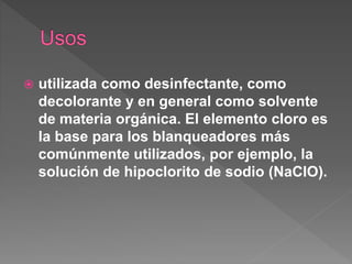  utilizada como desinfectante, como
decolorante y en general como solvente
de materia orgánica. El elemento cloro es
la base para los blanqueadores más
comúnmente utilizados, por ejemplo, la
solución de hipoclorito de sodio (NaClO).