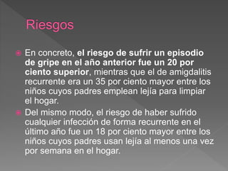  En concreto, el riesgo de sufrir un episodio
de gripe en el año anterior fue un 20 por
ciento superior, mientras que el de amigdalitis
recurrente era un 35 por ciento mayor entre los
niños cuyos padres emplean lejía para limpiar
el hogar.
Del mismo modo, el riesgo de haber sufrido
cualquier infección de forma recurrente en el
último año fue un 18 por ciento mayor entre los
niños cuyos padres usan lejía al menos una vez
por semana en el hogar.