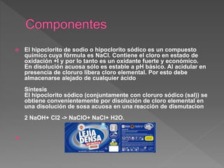  El hipoclorito de sodio o hipoclorito sódico es un compuesto
químico cuya fórmula es NaCl. Contiene el cloro en estado de
oxidación +I y por lo tanto es un oxidante fuerte y económico.
En disolución acuosa sólo es estable a pH básico. Al acidular en
presencia de cloruro libera cloro elemental. Por esto debe
almacenarse alejado de cualquier ácido
Síntesis
El hipoclorito sódico (conjuntamente con cloruro sódico (sal)) se
obtiene convenientemente por disolución de cloro elemental en
una disolución de sosa acuosa en una reacción de dismutacion
2 NaOH+ Cl2 -> NaClO+ NaCl+ H2O.
