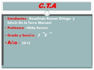 C.T.A
 Estudiantes : Rosalinda Ramos Ortega y
Edwin De la Torre Marcani
 Profesora : Hilda Fermín
 Grado y Sección : 3 ¨c ¨
Año : 2015
 