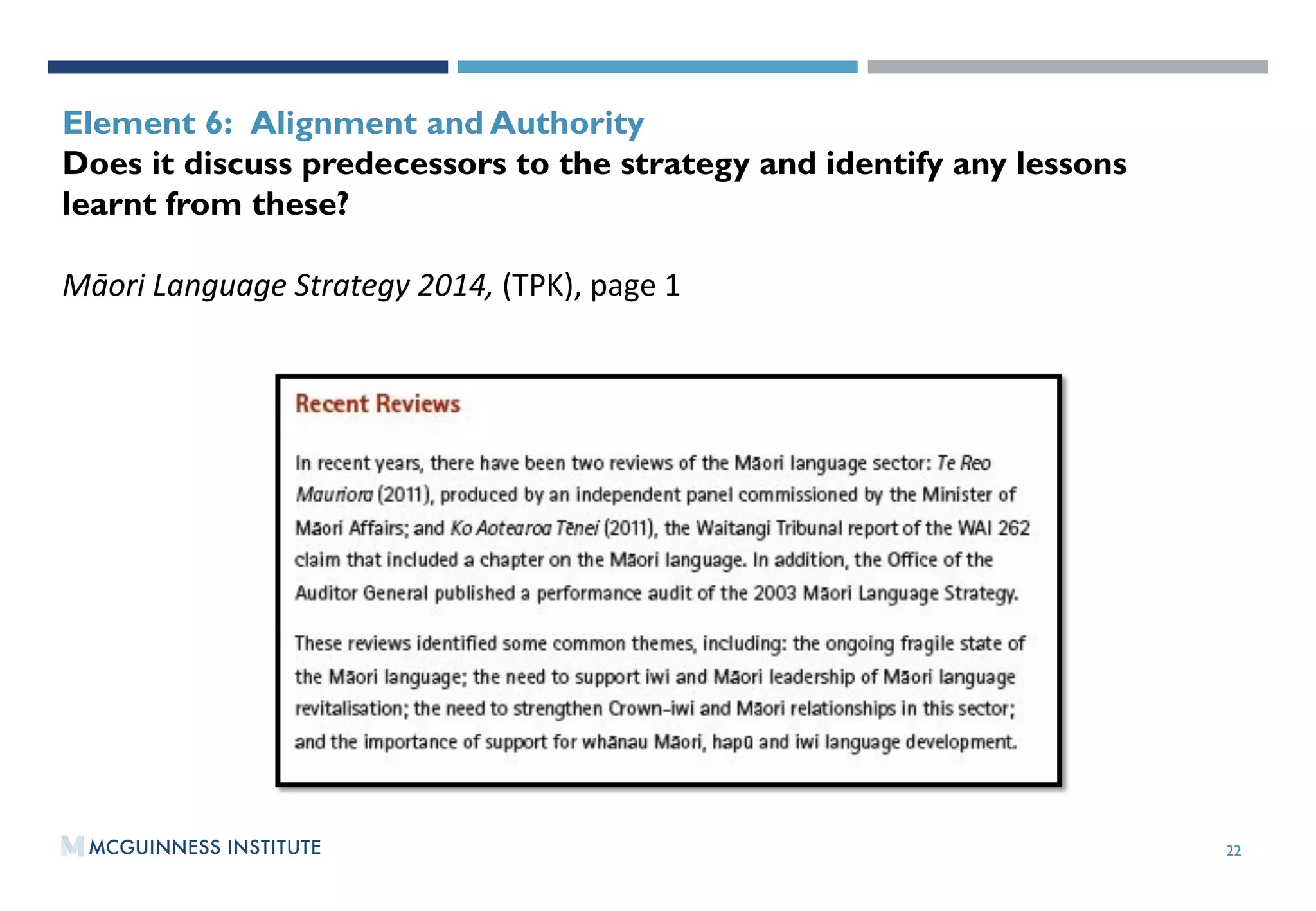 22
OUTPUT 2:WORKING PAPER 2015/01
Element 6: Alignment and Authority
Does it discuss predecessors to the strategy and identify any lessons
learnt from these?
Māori	
  Language	
  Strategy	
  2014,	
  (TPK),	
  page	
  1	
  
 