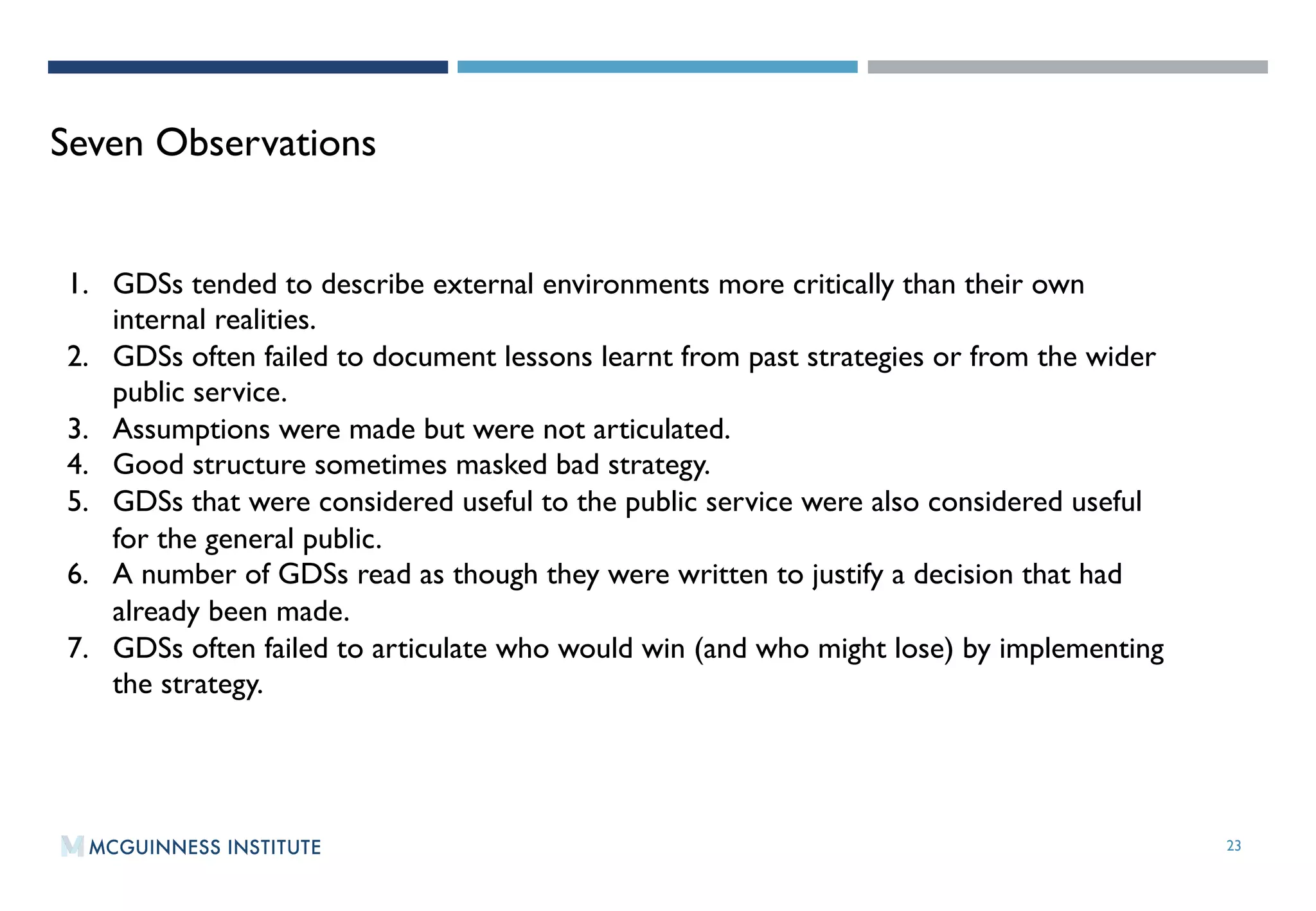 23
Seven Observations
1.  GDSs tended to describe external environments more critically than their own
internal realities.
2.  GDSs often failed to document lessons learnt from past strategies or from the wider
public service.
3.  Assumptions were made but were not articulated.
4.  Good structure sometimes masked bad strategy.
5.  GDSs that were considered useful to the public service were also considered useful
for the general public.
6.  A number of GDSs read as though they were written to justify a decision that had
already been made.
7.  GDSs often failed to articulate who would win (and who might lose) by implementing
the strategy.
 