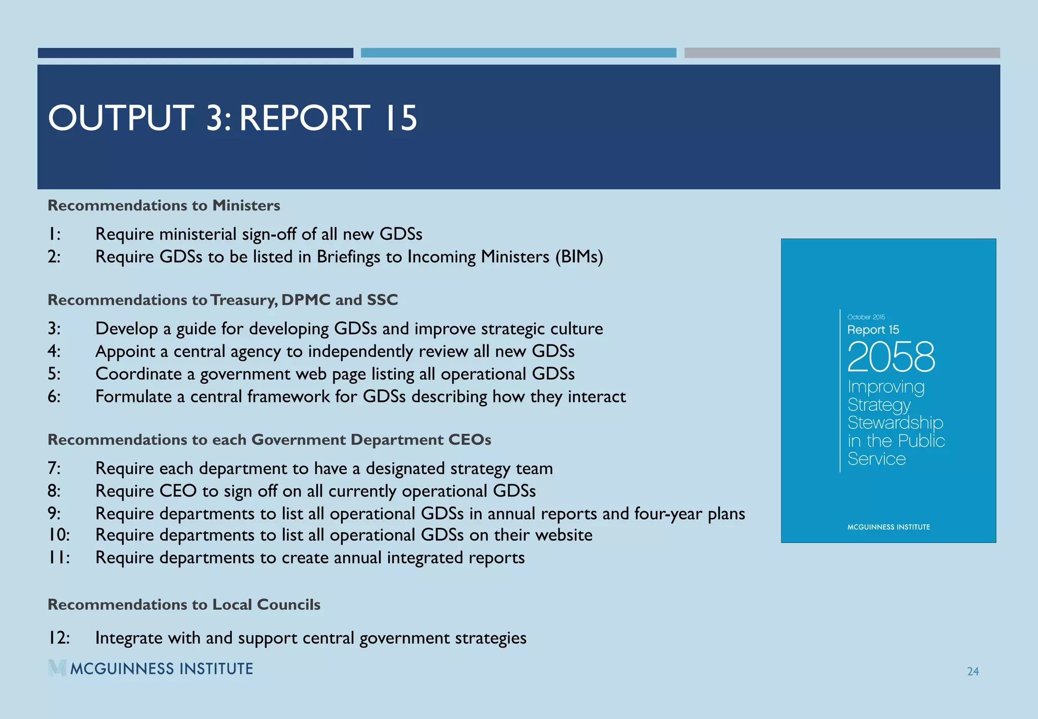 OUTPUT 3: REPORT 15
Recommendations to Ministers
1: Require ministerial sign-off of all new GDSs
2: Require GDSs to be listed in Briefings to Incoming Ministers (BIMs)
Recommendations toTreasury, DPMC and SSC
3: Develop a guide for developing GDSs and improve strategic culture
4: Appoint a central agency to independently review all new GDSs
5: Coordinate a government web page listing all operational GDSs
6: Formulate a central framework for GDSs describing how they interact
Recommendations to each Government Department CEOs
7: Require each department to have a designated strategy team
8: Require CEO to sign off on all currently operational GDSs
9: Require departments to list all operational GDSs in annual reports and four-year plans
10: Require departments to list all operational GDSs on their website
11: Require departments to create annual integrated reports
Recommendations to Local Councils
12: Integrate with and support central government strategies
24
 