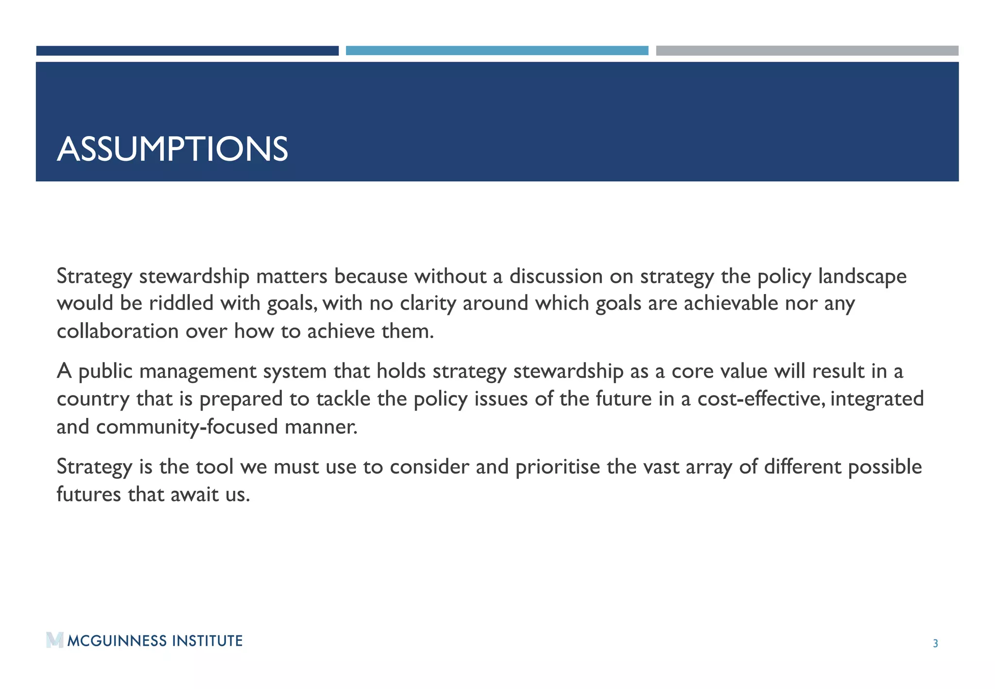ASSUMPTIONS
Strategy stewardship matters because without a discussion on strategy the policy landscape
would be riddled with goals, with no clarity around which goals are achievable nor any
collaboration over how to achieve them.   
A public management system that holds strategy stewardship as a core value will result in a
country that is prepared to tackle the policy issues of the future in a cost-effective, integrated
and community-focused manner.
Strategy is the tool we must use to consider and prioritise the vast array of different possible
futures that await us.
3
 