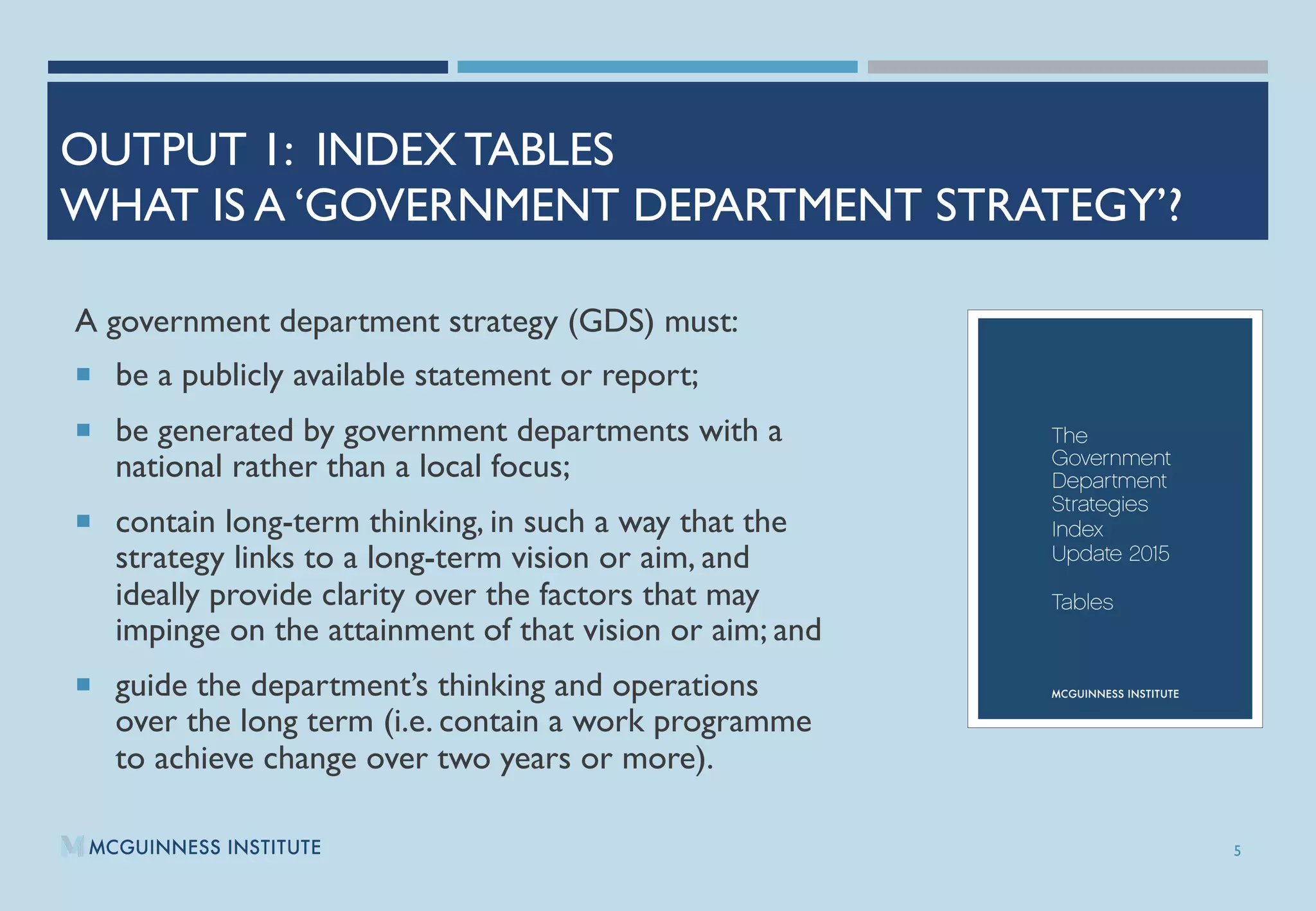 OUTPUT 1: INDEX TABLES
WHAT IS A ‘GOVERNMENT DEPARTMENT STRATEGY’?
A government department strategy (GDS) must: 
¡  be a publicly available statement or report;
¡  be generated by government departments with a
national rather than a local focus; 
¡  contain long-term thinking, in such a way that the
strategy links to a long-term vision or aim, and
ideally provide clarity over the factors that may
impinge on the attainment of that vision or aim; and 
¡  guide the department’s thinking and operations
over the long term (i.e. contain a work programme
to achieve change over two years or more).
5
 