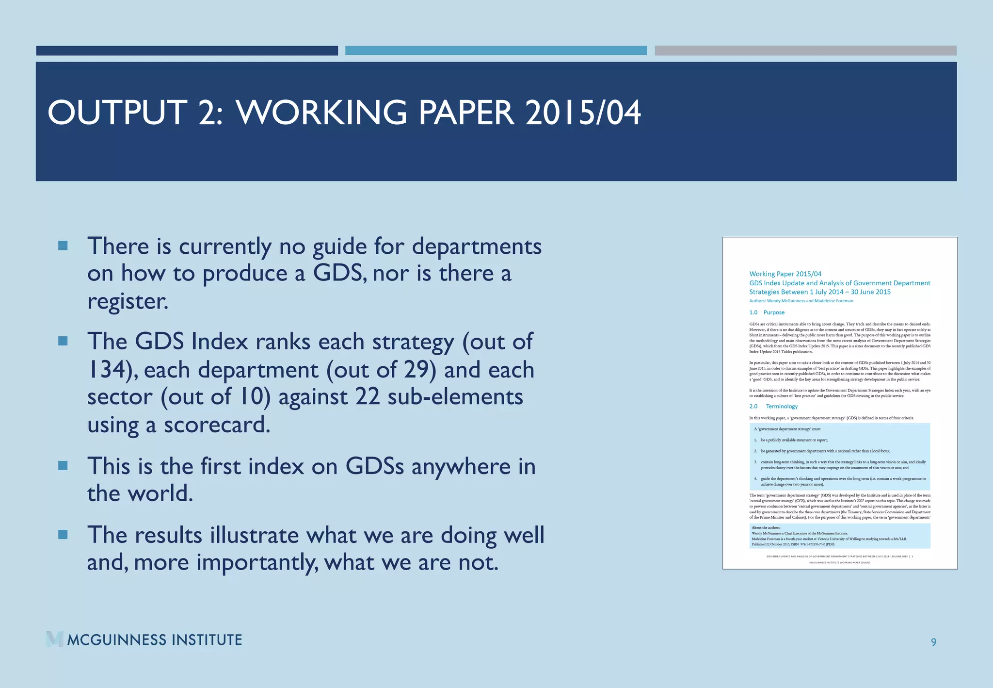 OUTPUT 2: WORKING PAPER 2015/04
¡  There is currently no guide for departments
on how to produce a GDS, nor is there a
register.
¡  The GDS Index ranks each strategy (out of
134), each department (out of 29) and each
sector (out of 10) against 22 sub-elements
using a scorecard.
¡  This is the first index on GDSs anywhere in
the world.
¡  The results illustrate what we are doing well
and, more importantly, what we are not.
9
 