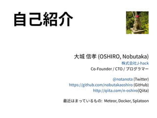 自己紹介
大城 信孝 (OSHIRO, Nobutaka)
株式会社J-hack
Co-Founder / CTO / プログラマー
@notanota (Twitter)
https://github.com/nobutakaoshiro (GitHub)
http://qiita.com/n-oshiro(Qiita)
最近はまっているもの: Meteor, Docker, Splatoon
 