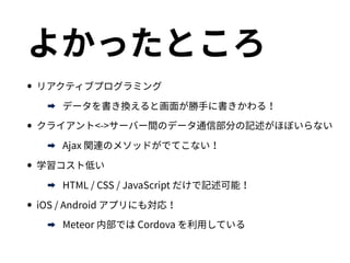よかったところ
•リアクティブプログラミング
➡ データを書き換えると画面が勝手に書きかわる！
•クライアント<->サーバー間のデータ通信部分の記述がほぼいらない
➡ Ajax 関連のメソッドがでてこない！
•学習コスト低い
➡ HTML / CSS / JavaScript だけで記述可能！
•iOS / Android アプリにも対応！
➡ Meteor 内部では Cordova を利用している
 