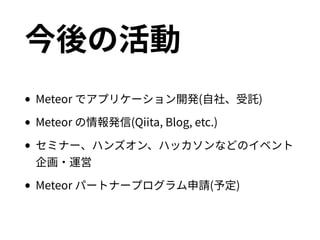 今後の活動
•Meteor でアプリケーション開発(自社、受託)
•Meteor の情報発信(Qiita, Blog, etc.)
•セミナー、ハンズオン、ハッカソンなどのイベント企画・
運営
•Meteor パートナープログラム申請(予定)
 