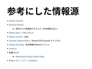 参考にした情報源
•Meteor Tutorial
•Discover Meteor
➡ 有料だけど英語版がオススメ（日本語版は古い）
•Meteor Docs - ドキュメント
•Meteor Forums - Q&A
•Youtube: MeteorVideos - Meteor公式 Youtube チャンネル
•Meteor DevShop - 毎月開催のMeteorイベント
•crator.io
•各種ブログ
➡ Meteorhacks Blog / Kadira Blog
•Meteor のソースコード(GitHub)
 
